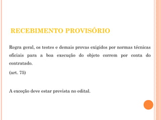 RECEBIMENTO PROVISÓRIO 
Regra geral, os testes e demais provas exigidos por normas técnicas 
oficiais para a boa execução do objeto correm por conta do 
contratado. 
(art. 75) 
A exceção deve estar prevista no edital. 
 