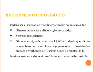 RECEBIMENTO PROVISÓRIO 
Poderá ser dispensado o recebimento provisório nos casos de : 
 Gêneros perecíveis e alimentação preparada; 
 Serviços profissionais; 
 Obras e serviços de valor até R$ 80 mil, desde que não se 
componham de aparelhos, equipamentos e instalações 
sujeitos a verificação de funcionamento e produtividade. 
Nestes casos, o recebimento será feito mediante recibo. (art. 74) 
 