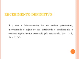 RECEBIMENTO DEFINITIVO 
É o que a Administração faz em caráter permanente, 
incorporando o objeto ao seu patrimônio e considerando o 
contrato regularmente executado pelo contratado. (art. 73, I, 
“b” e II, “b”) 
 