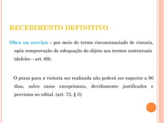 RECEBIMENTO DEFINITIVO 
Obra ou serviço – por meio de termo circunstanciado de vistoria, 
após comprovação de adequação do objeto aos termos contratuais 
(defeito – art. 69). 
O prazo para a vistoria ser realizada não poderá ser superior a 90 
dias, salvo casos excepcionais, devidamente justificados e 
previstos no edital. (art. 73, § 3º) 
 