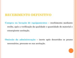 RECEBIMENTO DEFINITIVO 
Compra ou locação de equipamentos – recebimento mediante 
recibo, após a verificação da qualidade e quantidade do material e 
conseqüente aceitação. 
Omissão da administração – inerte após decorridos os prazos 
necessários, presume-se sua aceitação. 
 