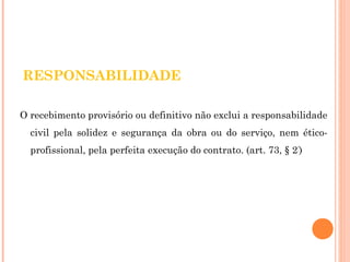 RESPONSABILIDADE 
O recebimento provisório ou definitivo não exclui a responsabilidade 
civil pela solidez e segurança da obra ou do serviço, nem ético-profissional, 
pela perfeita execução do contrato. (art. 73, § 2º) 
 