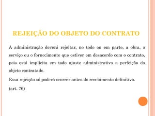 REJEIÇÃO DO OBJETO DO CONTRATO 
A administração deverá rejeitar, no todo ou em parte, a obra, o 
serviço ou o fornecimento que estiver em desacordo com o contrato, 
pois está implícita em todo ajuste administrativo a perfeição do 
objeto contratado. 
Essa rejeição só poderá ocorrer antes do recebimento definitivo. 
(art. 76) 
 