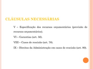 CLÁUSULAS NECESSÁRIAS 
V – Especificação dos recursos orçamentários (previsão de 
recursos orçamentários). 
VI – Garantias (art. 56). 
VIII – Casos de rescisão (art. 78). 
IX – Direitos da Administração em casos de rescisão (art. 80). 
 