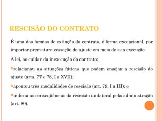 RESCISÃO DO CONTRATO 
É uma das formas de extinção do contrato, é forma excepcional, por 
importar prematura cessação do ajuste em meio de sua execução. 
A lei, ao cuidar da inexecução do contrato: 
relacionou as situações fáticas que podem ensejar a rescisão do 
ajuste (arts. 77 e 78, I a XVII); 
apontou três modalidades de rescisão (art. 79, I a III); e 
indicou as conseqüências da rescisão unilateral pela administração 
(art. 80). 
 