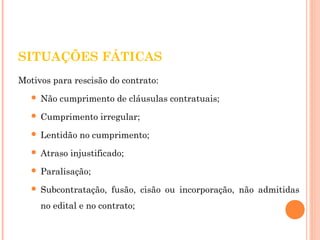 SITUAÇÕES FÁTICAS 
Motivos para rescisão do contrato: 
 Não cumprimento de cláusulas contratuais; 
 Cumprimento irregular; 
 Lentidão no cumprimento; 
 Atraso injustificado; 
 Paralisação; 
 Subcontratação, fusão, cisão ou incorporação, não admitidas 
no edital e no contrato; 
 