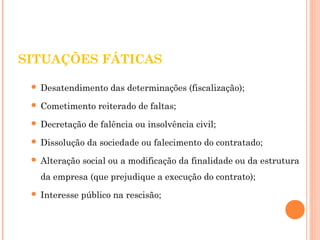 SITUAÇÕES FÁTICAS 
 Desatendimento das determinações (fiscalização); 
 Cometimento reiterado de faltas; 
 Decretação de falência ou insolvência civil; 
 Dissolução da sociedade ou falecimento do contratado; 
 Alteração social ou a modificação da finalidade ou da estrutura 
da empresa (que prejudique a execução do contrato); 
 Interesse público na rescisão; 
 