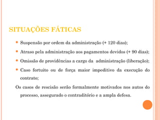 SITUAÇÕES FÁTICAS 
 Suspensão por ordem da administração (+ 120 dias); 
 Atraso pela administração aos pagamentos devidos (+ 90 dias); 
 Omissão de providências a cargo da administração (liberação); 
 Caso fortuito ou de força maior impeditivo da execução do 
contrato; 
Os casos de rescisão serão formalmente motivados nos autos do 
processo, assegurado o contraditório e a ampla defesa. 
 