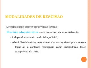 MODALIDADES DE RESCISÃO 
A rescisão pode ocorrer por diversas formas: 
Rescisão administrativa – ato unilateral da administração, 
- independentemente de decisão judicial; 
- não é discricionária, mas vinculada aos motivos que a norma 
legal ou o contrato consignam como ensejadores desse 
excepcional distrato. 
 
