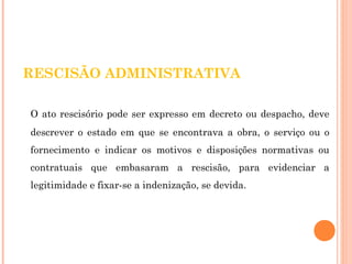 RESCISÃO ADMINISTRATIVA 
O ato rescisório pode ser expresso em decreto ou despacho, deve 
descrever o estado em que se encontrava a obra, o serviço ou o 
fornecimento e indicar os motivos e disposições normativas ou 
contratuais que embasaram a rescisão, para evidenciar a 
legitimidade e fixar-se a indenização, se devida. 
 