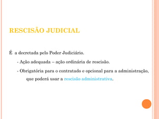 RESCISÃO JUDICIAL 
É a decretada pelo Poder Judiciário. 
- Ação adequada – ação ordinária de rescisão. 
- Obrigatória para o contratado e opcional para a administração, 
que poderá usar a rescisão administrativa. 
 