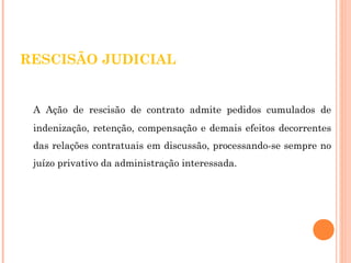 RESCISÃO JUDICIAL 
A Ação de rescisão de contrato admite pedidos cumulados de 
indenização, retenção, compensação e demais efeitos decorrentes 
das relações contratuais em discussão, processando-se sempre no 
juízo privativo da administração interessada. 
 