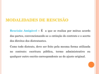 MODALIDADES DE RESCISÃO 
Rescisão Amigável – É a que se realiza por mútuo acordo 
das partes, convencionando-se a extinção do contrato e o acerto 
dos direitos dos distratantes. 
Como todo distrato, deve ser feito pela mesma forma utilizada 
no contrato: escritura pública, termo administrativo ou 
qualquer outro escrito correspondente ao do ajuste original. 
 