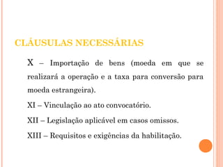 CLÁUSULAS NECESSÁRIAS 
X – Importação de bens (moeda em que se 
realizará a operação e a taxa para conversão para 
moeda estrangeira). 
XI – Vinculação ao ato convocatório. 
XII – Legislação aplicável em casos omissos. 
XIII – Requisitos e exigências da habilitação. 
 