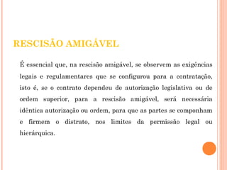 RESCISÃO AMIGÁVEL 
É essencial que, na rescisão amigável, se observem as exigências 
legais e regulamentares que se configurou para a contratação, 
isto é, se o contrato dependeu de autorização legislativa ou de 
ordem superior, para a rescisão amigável, será necessária 
idêntica autorização ou ordem, para que as partes se componham 
e firmem o distrato, nos limites da permissão legal ou 
hierárquica. 
 