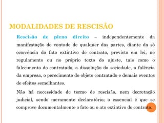 MODALIDADES DE RESCISÃO 
Rescisão de pleno direito – independentemente da 
manifestação de vontade de qualquer das partes, diante da só 
ocorrência do fato extintivo do contrato, previsto em lei, no 
regulamento ou no próprio texto do ajuste, tais como o 
falecimento do contratado, a dissolução da sociedade, a falência 
da empresa, o perecimento do objeto contratado e demais eventos 
de efeitos semelhantes. 
Não há necessidade de termo de rescisão, nem decretação 
judicial, sendo meramente declaratório; o essencial é que se 
comprove documentalmente o fato ou o ato extintivo do contrato. 
 