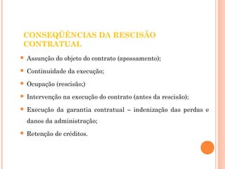 CONSEQÜÊNCIAS DA RESCISÃO 
CONTRATUAL 
 Assunção do objeto do contrato (apossamento); 
 Continuidade da execução; 
 Ocupação (rescisão;) 
 Intervenção na execução do contrato (antes da rescisão); 
 Execução da garantia contratual – indenização das perdas e 
danos da administração; 
 Retenção de créditos. 
 