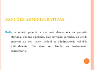 SANÇÕES ADMINISTRATIVAS 
Multa – sanção pecuniária que será descontada da garantia 
ofertada, quando existente. Não havendo garantia, ou sendo 
superior ao seu valor, poderá a administração cobrá-la 
judicialmente. Ela deve ser fixada no instrumento 
convocatório. 
 