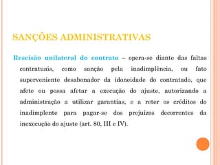 SANÇÕES ADMINISTRATIVAS 
Rescisão unilateral do contrato – opera-se diante das faltas 
contratuais, como sanção pela inadimplência, ou fato 
superveniente desabonador da idoneidade do contratado, que 
afete ou possa afetar a execução do ajuste, autorizando a 
administração a utilizar garantias, e a reter os créditos do 
inadimplente para pagar-se dos prejuízos decorrentes da 
inexecução do ajuste (art. 80, III e IV). 
 
