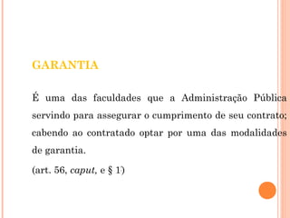 GARANTIA 
É uma das faculdades que a Administração Pública 
servindo para assegurar o cumprimento de seu contrato; 
cabendo ao contratado optar por uma das modalidades 
de garantia. 
(art. 56, caput, e § 1º) 
 
