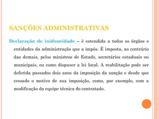 SANÇÕES ADMINISTRATIVAS 
Declaração de inidoneidade – é estendida a todos os órgãos e 
entidades da administração que a impôs. É imposta, ao contrário 
das demais, pelos ministros de Estado, secretários estaduais ou 
municipais, ou como dispuser a lei local. A reabilitação pode ser 
deferida passados dois anos da imposição da sanção e desde que 
cessado o motivo de sua imposição, como, por exemplo, com a 
modificação da equipe técnica do contratado. 
 
