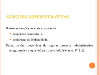 SANÇÕES ADMINISTRATIVAS 
Dentre as sanções, as mais gravosas são: 
 suspensão provisória; e 
 declaração de inidoneidade. 
Todas, porém, dependem de regular processo administrativo, 
assegurando a ampla defesa e o contraditório. (art. 87, § 2º) 
 