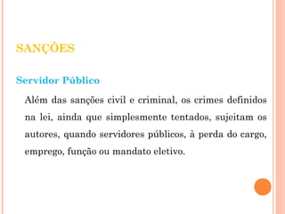 SANÇÕES 
Servidor Público 
Além das sanções civil e criminal, os crimes definidos 
na lei, ainda que simplesmente tentados, sujeitam os 
autores, quando servidores públicos, à perda do cargo, 
emprego, função ou mandato eletivo. 
 