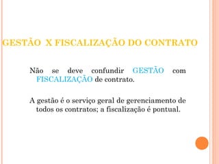 GESTÃO X FISCALIZAÇÃO DO CONTRATO 
Não se deve confundir GESTÃO com 
FISCALIZAÇÃO de contrato. 
A gestão é o serviço geral de gerenciamento de 
todos os contratos; a fiscalização é pontual. 
 