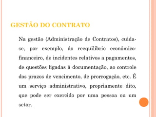 GESTÃO DO CONTRATO 
Na gestão (Administração de Contratos), cuida-se, 
por exemplo, do reequilíbrio econômico-financeiro, 
de incidentes relativos a pagamentos, 
de questões ligadas à documentação, ao controle 
dos prazos de vencimento, de prorrogação, etc. É 
um serviço administrativo, propriamente dito, 
que pode ser exercido por uma pessoa ou um 
setor. 
 