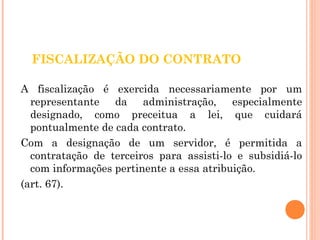 FISCALIZAÇÃO DO CONTRATO 
A fiscalização é exercida necessariamente por um 
representante da administração, especialmente 
designado, como preceitua a lei, que cuidará 
pontualmente de cada contrato. 
Com a designação de um servidor, é permitida a 
contratação de terceiros para assisti-lo e subsidiá-lo 
com informações pertinente a essa atribuição. 
(art. 67). 
 