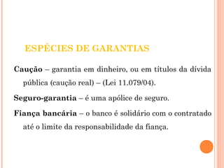 ESPÉCIES DE GARANTIAS 
Caução – garantia em dinheiro, ou em títulos da dívida 
pública (caução real) – (Lei 11.079/04). 
Seguro-garantia – é uma apólice de seguro. 
Fiança bancária – o banco é solidário com o contratado 
até o limite da responsabilidade da fiança. 
 