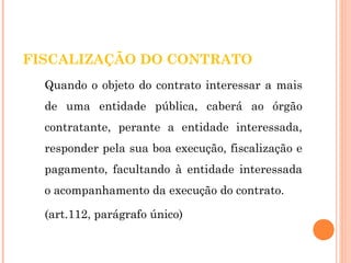 FISCALIZAÇÃO DO CONTRATO 
Quando o objeto do contrato interessar a mais 
de uma entidade pública, caberá ao órgão 
contratante, perante a entidade interessada, 
responder pela sua boa execução, fiscalização e 
pagamento, facultando à entidade interessada 
o acompanhamento da execução do contrato. 
(art.112, parágrafo único) 
 