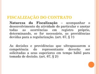 FISCALIZAÇÃO DO CONTRATO 
Natureza da Fiscalização – acompanhar o 
desenvolvimento da atividade do particular e anotar 
todas as ocorrências em registro próprio, 
determinando, se for necessário, as providências 
devidas para a regularização. (art. 67, § 1o) 
As decisões e providências que ultrapassarem a 
competência do representante deverão ser 
solicitadas a seus superiores em tempo hábil para 
tomada de decisão. (art. 67, § 2o) 
 