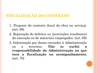 FISCALIZAÇÃO DO CONTRATO 
1. Preposto do contrato (local da obra ou serviço). 
(art. 68) 
2. Reparação de defeitos ou incorreções resultantes 
da execução ou de materiais empregados. (art. 69) 
3. Indenização por danos causados à Administração 
ou a terceiros. Não se exclui a 
responsabilidade da Administração no que 
toca a fiscalização ou acompanhamento. 
(art. 70) 
 