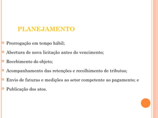 PLANEJAMENTO 
 Prorrogação em tempo hábil; 
 Abertura de nova licitação antes do vencimento; 
 Recebimento do objeto; 
 Acompanhamento das retenções e recolhimento de tributos; 
 Envio de faturas e medições ao setor competente ao pagamento; e 
 Publicação dos atos. 
 