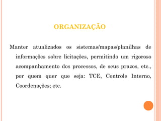 ORGANIZAÇÃO 
Manter atualizados os sistemas/mapas/planilhas de 
informações sobre licitações, permitindo um rigoroso 
acompanhamento dos processos, de seus prazos, etc., 
por quem quer que seja: TCE, Controle Interno, 
Coordenações; etc. 
 