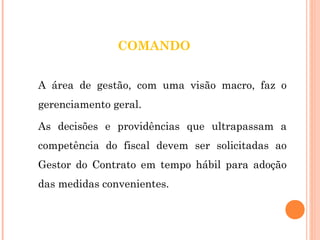 COMANDO 
A área de gestão, com uma visão macro, faz o 
gerenciamento geral. 
As decisões e providências que ultrapassam a 
competência do fiscal devem ser solicitadas ao 
Gestor do Contrato em tempo hábil para adoção 
das medidas convenientes. 
 