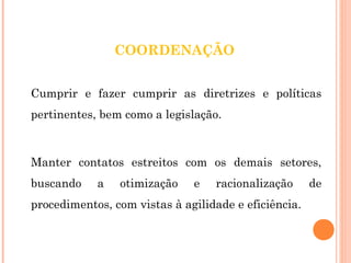 COORDENAÇÃO 
Cumprir e fazer cumprir as diretrizes e políticas 
pertinentes, bem como a legislação. 
Manter contatos estreitos com os demais setores, 
buscando a otimização e racionalização de 
procedimentos, com vistas à agilidade e eficiência. 
 