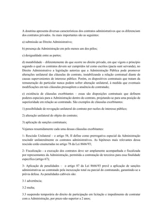 A doutrina apresenta diversas características dos contratos administrativos que os diferenciam 
dos contratos privados. As mais importantes são as seguintes: 
a) submissão ao Direito Administrativo; 
b) presença da Administração em pelo menos um dos pólos; 
c) desigualdade entre as partes; 
d) mutabilidade – diferentemente do que ocorre no direito privado, em que vigora o princípio 
segundo o qual os contratos devem ser cumpridos tal como escritos (pacta sunt servanda), no 
Direito Administrativo a legislação autoriza que a Administração Pública pode promover 
alterações unilateral das cláusulas do contrato, instabilizando a relação contratual diante de 
causas supervenientes de interesse público. Porém, os dispositivos contratuais que tratam da 
remuneração do particular nunca podem sofrer alteração unilateral, à medida que eventuais 
modificações em tais cláusulas pressupõem a anuência do contratado; 
e) existência de cláusulas exorbitantes – essas são disposições contratuais que definem 
poderes especiais para a Administração dentro do contrato, projetando-se para uma posição de 
superioridade em relação ao contratado. São exemplos de cláusulas exorbitantes: 
1) possibilidade de revogação unilateral do contrato por razões de interesse público; 
2) alteração unilateral do objeto do contrato; 
3) aplicação de sanções contratuais; 
Vejamos resumidamente cada uma dessas cláusulas exorbitantes: 
1- Rescisão Unilateral – e artigo 58, II define como prerrogativa especial da Administração 
rescindir unilateralmente os contratos administrativos. As hipóteses mais relevantes dessa 
rescisão estão enumeradas no artigo 78 da Lei 8666/93; 
2- Fiscalização - a execução dos contratos deve ser amplamente acompanhada e fiscalizada 
por representantes da Administração, permitida a contratação de terceiros para essa finalidade 
específica (artigo 67); 
3- Aplicação de penalidades – o artigo 87 da Lei 8666/93 prevê a aplicação de sanções 
administrativas ao contratado pela inexecução total ou parcial do contratando, garantindo-se a 
prévia defesa. As penalidades cabíveis são: 
3.1 advertência; 
3.2 multa; 
3.3 suspensão temporária do direito de participação em licitação e impedimento de contratar 
com a Administração, por prazo não superior a 2 anos; 
 