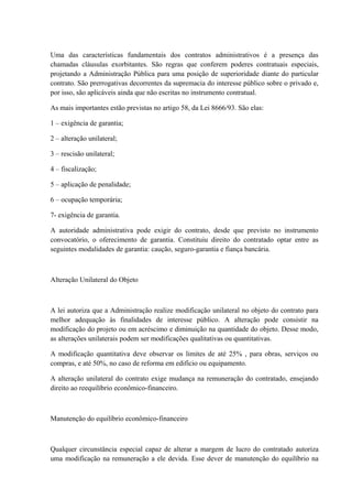Uma das características fundamentais dos contratos administrativos é a presença das 
chamadas cláusulas exorbitantes. São regras que conferem poderes contratuais especiais, 
projetando a Administração Pública para uma posição de superioridade diante do particular 
contrato. São prerrogativas decorrentes da supremacia do interesse público sobre o privado e, 
por isso, são aplicáveis ainda que não escritas no instrumento contratual. 
As mais importantes estão previstas no artigo 58, da Lei 8666/93. São elas: 
1 – exigência de garantia; 
2 – alteração unilateral; 
3 – rescisão unilateral; 
4 – fiscalização; 
5 – aplicação de penalidade; 
6 – ocupação temporária; 
7- exigência de garantia. 
A autoridade administrativa pode exigir do contrato, desde que previsto no instrumento 
convocatório, o oferecimento de garantia. Constituiu direito do contratado optar entre as 
seguintes modalidades de garantia: caução, seguro-garantia e fiança bancária. 
Alteração Unilateral do Objeto 
A lei autoriza que a Administração realize modificação unilateral no objeto do contrato para 
melhor adequação às finalidades de interesse público. A alteração pode consistir na 
modificação do projeto ou em acréscimo e diminuição na quantidade do objeto. Desse modo, 
as alterações unilaterais podem ser modificações qualitativas ou quantitativas. 
A modificação quantitativa deve observar os limites de até 25% , para obras, serviços ou 
compras, e até 50%, no caso de reforma em edifício ou equipamento. 
A alteração unilateral do contrato exige mudança na remuneração do contratado, ensejando 
direito ao reequilíbrio econômico-financeiro. 
Manutenção do equilíbrio econômico-financeiro 
Qualquer circunstância especial capaz de alterar a margem de lucro do contratado autoriza 
uma modificação na remuneração a ele devida. Esse dever de manutenção do equilíbrio na 
 