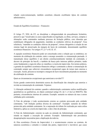 relação custo-remuneração, também constituiu cláusula exorbitante típica do contrato 
administrativo. 
Estudo do Equilíbrio Econômico – Financeiro 
O Artigo 37, XXI, da CF, ao disciplinar a obrigatoriedade do procedimento licitatório, 
prescreve que “ressalvados os casos especificados na legislação, as obras, serviços, compras e 
alienações serão contratados mediante processo de licitação pública, com cláusulas que 
estabeleçam obrigações de pagamento, mantidas as condições efetivas da proposta”. Essa 
referência, “mantidas as condições efetivas da proposta”, tornou obrigatória a criação de um 
sistema legal de preservação da margem de lucro do contratado, denominando equilíbrio 
econômico-financeiro. Ver artigos 57, § 1º e 65, II, ‘d’. 
A equação econômica financeira pode ser conceituada como a relação que se estabelece, no 
momento da celebração do contrato, entre o encargo assumido e a remuneração pactuada. A 
manutenção desse equilíbrio é um direito constitucionalmente tutelado do contratado, e 
decorre do princípio da boa-fé, e também da busca pelo interesse público primário, tendo 
como fundamento a regra do rebus sic stantibus e a teoria da imprevisão. Em termos práticos, 
a garantia do equilíbrio econômico-financeiro obriga o contratante a alterar a remuneração do 
contratado sempre que sobrevier circunstância excepcional capaz de tornar mais onerosa a 
execução. Assim, procura-se recompor a margem de lucro inicialmente projetada no momento 
da celebração do contrato. 
Quais as circunstancias excepcionais que autorizam a revisão??? 
Existe grande controvérsia doutrinária acerca da classificação das situações que autoriza a 
revisão na remuneração do contratado. Vejamos: 
1) Alteração unilateral do contrato: quando a administração contratante realiza modificações 
quantitativas ou qualitativas, no objeto contratual (artigo 65, §§ 1 e 4 da Lei 8666/93). São 
portanto, circunstâncias internas do contrato. Exemplo: aumento no número de ruas a serem 
asfaltadas pelo contratado; 
2) Fato do príncipe: é todo acontecimento externo ao contrato provocado pela entidade 
contratante, “sob titulação jurídica diversa da contratual”. Exemplo: aumento de tributo 
promovido pela entidade contratante. Se a majoração de tributo for realizada por outra esfera 
federativa, aplica-se a teoria da imprevisão. e não o fato do príncipe; 
3) Fato da Administração: consiste na ação ou omissão da Administração contratante, que 
retarda ou impede a execução do contrato. Exemplo: Administração não providencia 
desapropriações necessárias para a duplicação da rodovia; 
4) Álea econômica (Teoria da Imprevisão): é o acontecimento externo ao contrato, de 
natureza econômica e estranho à vontade das partes, imprevisível e inevitável, que cause 
 
