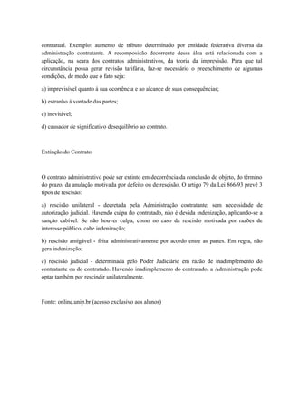 contratual. Exemplo: aumento de tributo determinado por entidade federativa diversa da 
administração contratante. A recomposição decorrente dessa álea está relacionada com a 
aplicação, na seara dos contratos administrativos, da teoria da imprevisão. Para que tal 
circunstância possa gerar revisão tarifária, faz-se necessário o preenchimento de algumas 
condições, de modo que o fato seja: 
a) imprevisível quanto à sua ocorrência e ao alcance de suas consequências; 
b) estranho à vontade das partes; 
c) inevitável; 
d) causador de significativo desequilíbrio ao contrato. 
Extinção do Contrato 
O contrato administrativo pode ser extinto em decorrência da conclusão do objeto, do término 
do prazo, da anulação motivada por defeito ou de rescisão. O artigo 79 da Lei 866/93 prevê 3 
tipos de rescisão: 
a) rescisão unilateral - decretada pela Administração contratante, sem necessidade de 
autorização judicial. Havendo culpa do contratado, não é devida indenização, aplicando-se a 
sanção cabível. Se não houver culpa, como no caso da rescisão motivada por razões de 
interesse público, cabe indenização; 
b) rescisão amigável - feita administrativamente por acordo entre as partes. Em regra, não 
gera indenização; 
c) rescisão judicial - determinada pelo Poder Judiciário em razão de inadimplemento do 
contratante ou do contratado. Havendo inadimplemento do contratado, a Administração pode 
optar também por rescindir unilateralmente. 
Fonte: online.unip.br (acesso exclusivo aos alunos) 
 