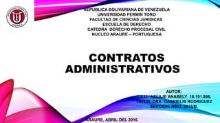 REPUBLICA BOLIVARIANA DE VENEZUELA
UNIVERSIDAD FERMIN TORO
FACULTAD DE CIENCIAS JURIDICAS
ESCUELA DE DERECHO
CATEDRA DERECHO PROCESAL CIVIL
NUCLEO ARAURE – PORTUGUESA
CONTRATOS
ADMINISTRATIVOS
AUTOR:
T.S.U. AZUAJE ANABELY 18.191.896.
TUTOR: DRA. GABRIELIS RODRIGUEZ
SECCION: N613 2015/B.
ARAURE, ABRIL DEL 2016.
 