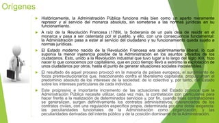 Orígenes
 Históricamente, la Administración Pública funciona más bien como un aparto meramente
represor y al servicio del monarca absoluto, sin someterse a las normas jurídicas en su
funcionamiento.
 A raíz de la Revolución Francesa (1789), la Soberanía de un país deja de residir en el
monarca y pasa a ser ostentada por el pueblo, y ello, con una consecuencia fundamental:
la Administración pasa a estar al servicio del ciudadano y su funcionamiento queda sujeto a
normas jurídicas.
 El Estado moderno nacido de la Revolución Francesa era acérrimamente liberal, lo cual
suponía la menor injerencia posible de la Administración en los asuntos privados de los
ciudadanos. Esto, unido a la Revolución industrial que tuvo lugar a lo largo del siglo XIX, hizo
nacer lo que conocemos por capitalismo, que en poco tiempo llevó a extremo la explotación de
unos ciudadanos por otros, hasta el punto de generar situaciones sociales insostenibles.
 El resultado de aquel proceso provocó en la mayoría de países europeos, el surgimiento de
focos prerrevolucionarios que, reaccionando contra el liberalismo capitalista, propugnaban el
predominio absoluto de los intereses de la sociedad, de lo colectivo y, por tanto, del Estado
sobre los intereses particulares de cada individuo.
 Este progresivo e importante incremento de las actuaciones del Estado provoca que la
Administración Pública necesite utilizar, cada vez más, la contratación con particulares para
hacer frente a la realización de determinados servicios y, por fin, cuando tales contrataciones
se generalizan, surgen definitivamente los contratos administrativos, diferenciados de los
contratos civiles, con una regulación específica propia, determinada por una doble exigencia:
las peculiaridades funcionales de la Administración como organización, y las
peculiaridades derivadas del interés público y de la posición dominante de la Administración.
 