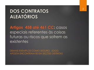 DOS CONTRATOS
ALEATÓRIOS
Artigos 458 até 461 CC: casos
especiais referentes às coisas
futuras ou riscos que sofrem as
existentes
DEMAIS EXEMPLOS COMO SEGURO, JOGO,
APOSTA ENCONTRAM-SE EM SEÇÕES DISTINTAS
3
 