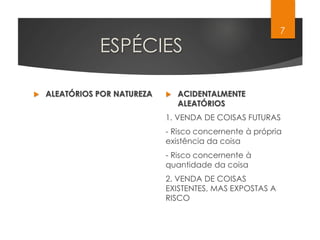 ESPÉCIES
 ALEATÓRIOS POR NATUREZA  ACIDENTALMENTE
ALEATÓRIOS
1. VENDA DE COISAS FUTURAS
- Risco concernente à própria
existência da coisa
- Risco concernente à
quantidade da coisa
2. VENDA DE COISAS
EXISTENTES, MAS EXPOSTAS A
RISCO
7
 