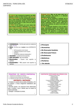 DIREITO CIVIL - TEORIA GERAL DOS                                                                                                  07/08/2012
CONTRATOS




                                                                           Parágrafo único. Mas, se da coisa nada vier a
        Art. 458.CC. Se o contrato for aleatório, por dizer                existir, alienação não haverá, e o alienante
        respeito a coisas ou fatos futuros, cujo risco de                  restituirá o preço recebido.
        não virem a existir um dos contratantes assuma,                    Art. 460.CC. Se for aleatório o contrato, por se
        terá o outro direito de receber integralmente o                    referir a coisas existentes, mas expostas a risco,
        que lhe foi prometido, desde que de sua parte                      assumido pelo adquirente, terá igualmente
        não tenha havido dolo ou culpa, ainda que nada do                  direito o alienante a todo o preço, posto que a
        avençado venha a existir.                                          coisa já não existisse, em parte, ou de todo, no
        Art. 459.CC. Se for aleatório, por serem objeto dele               dia do contrato.
        coisas futuras, tomando o adquirente a si o risco de               Art. 461. A alienação aleatória a que se refere o
                                   ll
        virem a existir em qualquer quantidade, terá também                                         ll
                                                                           artigo antecedente poderá ser anulada como
        direito o alienante a todo o preço, desde que de sua               dolosa pelo prejudicado, se provar que o outro
        parte não tiver concorrido culpa, ainda que a coisa                contratante não ignorava a consumação do
        venha a existir em quantidade inferior à esperada.                 risco, a que no contrato se considerava exposta
                                                                       7   a coisa.                                           8




          CONSENSUAL = Se forma pelo acordo de vontade das
                                                                            Principais
          partes. (REGRA).
          REAL = Se forma com a tradição do bem (ENTREGA DO                 Acessórios
          BEM).
                        MÚTUO (empréstimo de bem fungível)                  De Execução Imediata
                        COMODATO (empréstimo de bem infungível)
                        DEPÓSITO                                            De Execução Futura
                        ESTIMATÓRIO (VENDA EM CONSIGNAÇÃO).*
          SOLENES = Lei determina forma específica.                         Preliminares
          NÃO SOLENES = Não há formalidade.
                                                                            Definitivos
          Nominados = Possuem nome específico na
          legislação.                                                       Paritários
          Inominados = Não possuem nome específico na
          legislação.                                                  9     De adesão                                                  10




        PRINCÍPIOS DO DIREITO CONTRATUAL                                   CONTRATOS TIPIFICADOS NO CÓDIGO CIVIL
                                                                                             • Contrato de Compra e Venda
       • I. PRINCÍPIO DA AUTONOMIA DA VONTADE
                                                                                                     • Contrato de Troca
       • II. PRINCÍPIO DA RELATIVIDADE DAS CONVENÇÕES                                              • Contrato Estimatório
       • III. PRINCÍPIO DA FORÇA VINCULANTE DAS CONVENÇÕES                                         • Contrato de Doação
                                                                                                   • Contrato de Locação
                   DISTRATO x QUITAÇÃO                                             • Contrato de Empréstimo (Comodato / Mútuo)
                                                                                          • Contrato de Prestação de Serviço
       • O distrato é o acordo entre as partes contratantes, a fim                              • Contrato de Empreitada
                                                                                                  • Contrato de Depósito
       de extinguir o vínculo obrigacional estabelecido pelo                           • Contrato de Mandato / Mandato Judicial
       contrato.                                                                                 • Contrato de Comissão
                                                                                         • Contrato de Agência e Distribuição
       • Somente quando a lei prescrever forma determinada                                      • Contrato de Corretagem
       para o contrato, é que o distrato deve se revestir da                                        • Contrato de Seguro
                                                                                                 • Contrato de Transporte
       mesma solenidade.                                                                 • Contrato de Constituição de Renda
       • Quitação = conclusão do contrato.                                                             • Jogo e Aposta
                                                                                                    • Contrato de Fiança
                                                                  11
                                                                                                 • Contrato de Sociedade           12




Profa. Renata Furtado de Barros                                                                                                              2
 