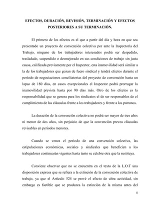 EFECTOS, DURACIÓN, REVISIÓN, TERMINACIÓN Y EFECTOS
                 POSTERIORES A SU TERMINACIÓN.


      El primero de los efectos es el que a partir del día y hora en que sea
presentado un proyecto de convención colectiva por ante la Inspectoría del
Trabajo, ninguno de los trabajadores interesados podrá ser despedido,
trasladado, suspendido o desmejorado en sus condiciones de trabajo sin justa
causa, calificada previamente por el Inspector, esta inamovilidad será similar a
la de los trabajadores que gozan de fuero sindical y tendrá efectos durante el
período de negociaciones conciliatorias del proyecto de convención hasta un
lapso de 180 días, en casos excepcionales el Inspector podrá prorrogar la
inamovilidad prevista hasta por 90 días más. Otro de los efectos es la
responsabilidad que se genera para los sindicatos el de ser responsables de el
cumplimiento de las cláusulas frente a los trabajadores y frente a los patronos.


      La duración de la convención colectiva no podrá ser mayor de tres años
ni menor de dos años, sin perjuicio de que la convención prevea cláusulas
revisables en periodos menores.


      Cuando se venza el período de una convención colectiva, las
estipulaciones económicas, sociales y sindicales que beneficien a los
trabajadores continuarán vigentes hasta tanto se celebre otra que la sustituya.


      Conviene observar que no se encuentra en el texto de la L.O.T una
disposición expresa que se refiera a la extinción de la convención colectiva de
trabajo, ya que el Artículo 524 se prevé el efecto de ultra actividad, sin
embargo es factible que se produzca la extinción de la misma antes del

                                                                                  8
 
