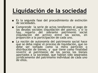 Liquidación de la sociedad
■ Es la segunda fase del procedimiento de extinción
de sociedades.
■ Comprende la serie de actos tendientes al pago de
las deudas sociales (liquidación del pasivo), y si lo
hay, reparto del sobrante patrimonio social
(liquidación del activo) entre los socios, en
proporción a la participación de cada uno.
■ La noción de autonomía del patrimonio social hace
que se deba reglar el proceso de liquidación, que no
debe ser tomado como la mera partición o
distribución de bienes, y que tiene como finalidad
revertir al patrimonio de los socios los bienes
aportados a la sociedad, que habían sido separados
jurídicamente del patrimonio individual de cada uno
de ellos.
 