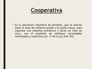 Cooperativa
• Es la asociación voluntaria de personas, que se asocian
sobre la base del esfuerzo propio y la ayuda mutua, para
organizar una empresa económica y social sin fines de
lucro, con el propósito de satisfacer necesidades
individuales y colectivas (art. 4º de la Ley 438 /94).
 
